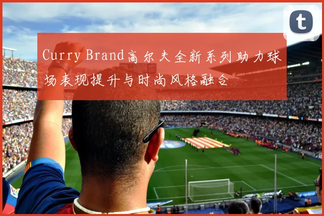 Curry Brand高尔夫全新系列助力球场表现提升与时尚风格融合