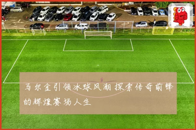 马尔金引领冰球风潮 探索传奇前锋的辉煌赛场人生