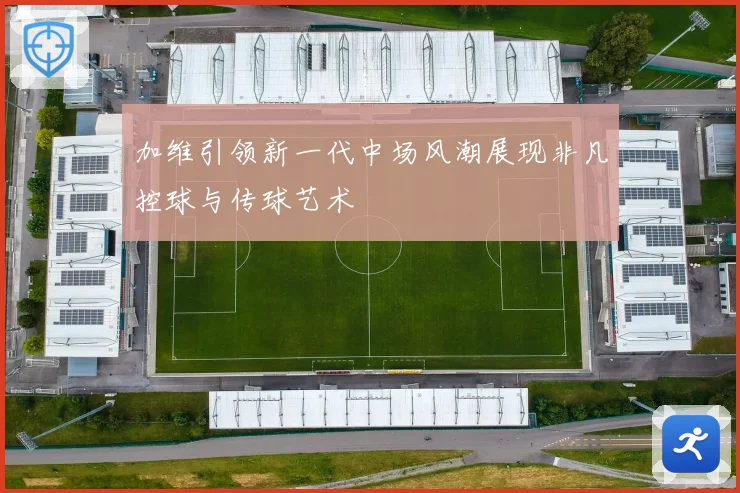 加维引领新一代中场风潮展现非凡控球与传球艺术