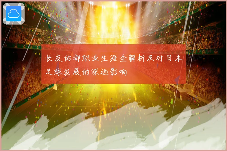 长友佑都职业生涯全解析及对日本足球发展的深远影响