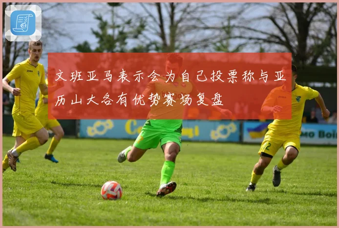 文班亚马表示会为自己投票称与亚历山大各有优势赛场复盘