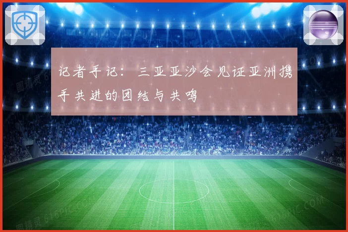 记者手记：三亚亚沙会见证亚洲携手共进的团结与共鸣