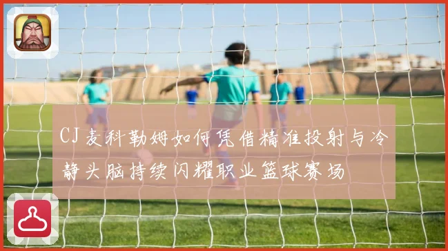 CJ麦科勒姆如何凭借精准投射与冷静头脑持续闪耀职业篮球赛场