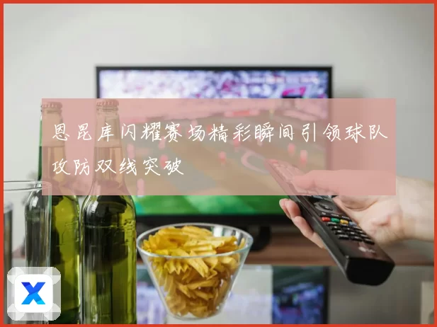 恩昆库闪耀赛场精彩瞬间引领球队攻防双线突破