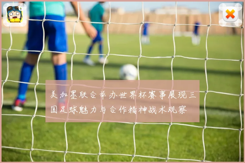美加墨联合举办世界杯赛事展现三国足球魅力与合作精神战术观察