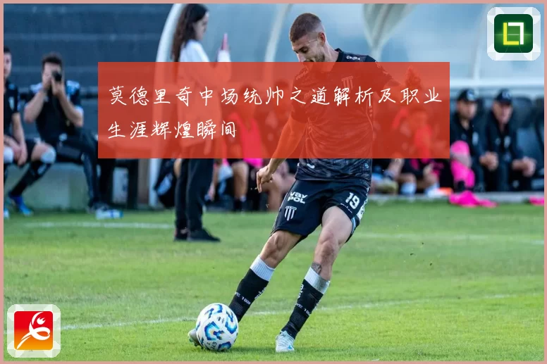 莫德里奇中场统帅之道解析及职业生涯辉煌瞬间