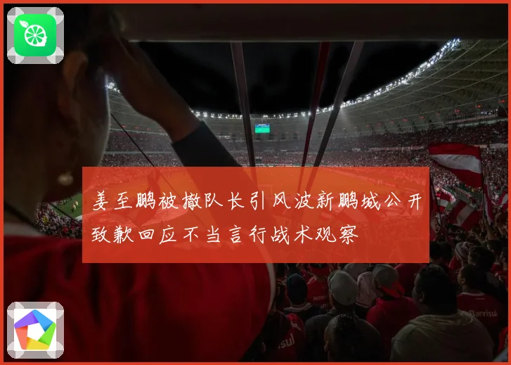 姜至鹏被撤队长引风波新鹏城公开致歉回应不当言行战术观察