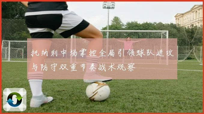 托纳利中场掌控全局引领球队进攻与防守双重节奏战术观察