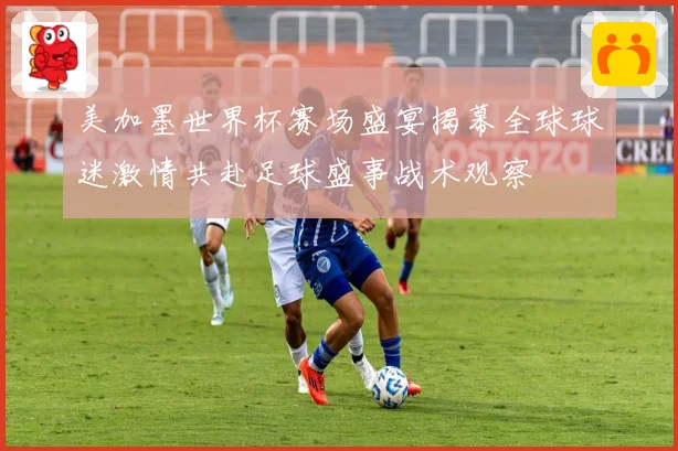 美加墨世界杯赛场盛宴揭幕全球球迷激情共赴足球盛事战术观察