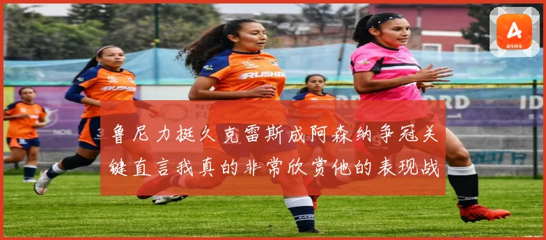 鲁尼力挺久克雷斯成阿森纳争冠关键直言我真的非常欣赏他的表现战术观察
