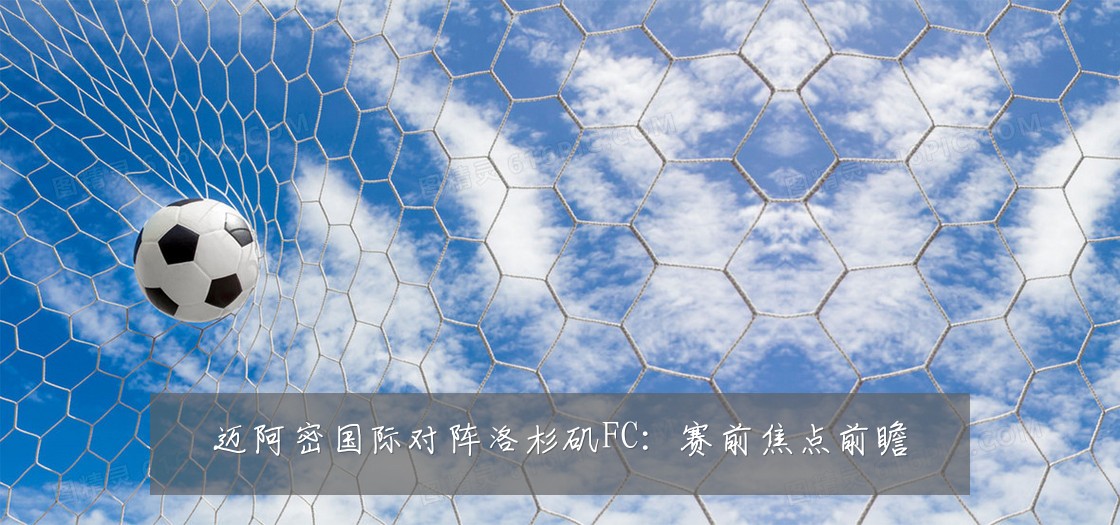 迈阿密国际对阵洛杉矶FC：赛前焦点前瞻