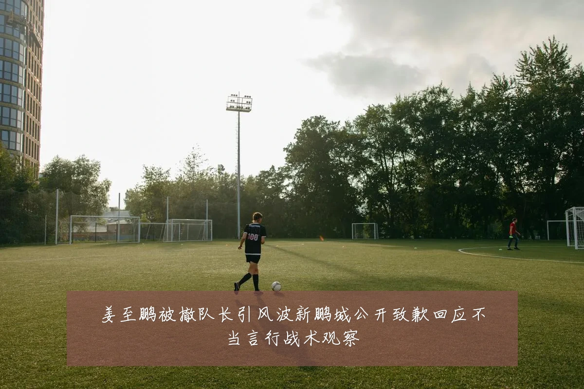姜至鹏被撤队长引风波新鹏城公开致歉回应不当言行战术观察