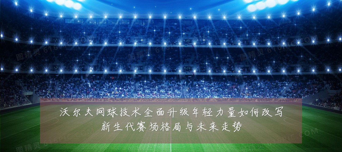 沃尔夫网球技术全面升级年轻力量如何改写新生代赛场格局与未来走势
