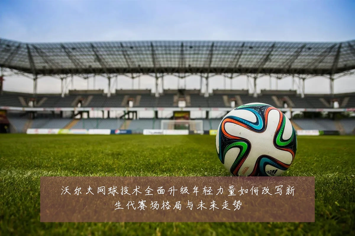 沃尔夫网球技术全面升级年轻力量如何改写新生代赛场格局与未来走势