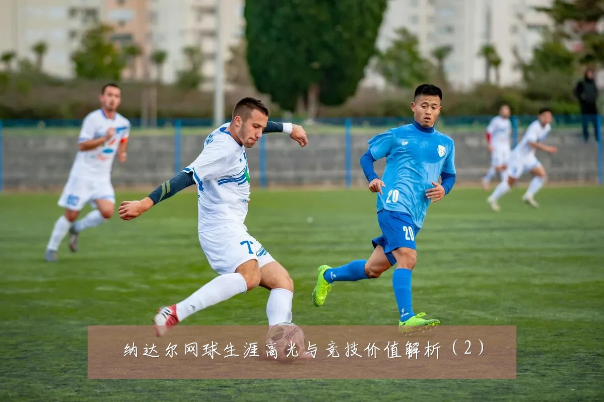纳达尔网球生涯高光与竞技价值解析（2）