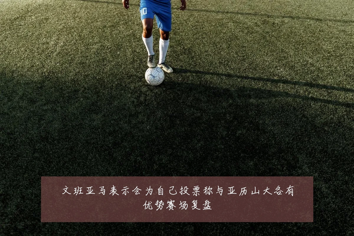 文班亚马表示会为自己投票称与亚历山大各有优势赛场复盘