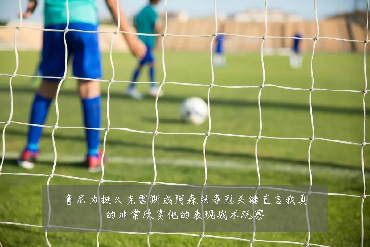 鲁尼力挺久克雷斯成阿森纳争冠关键直言我真的非常欣赏他的表现战术观察