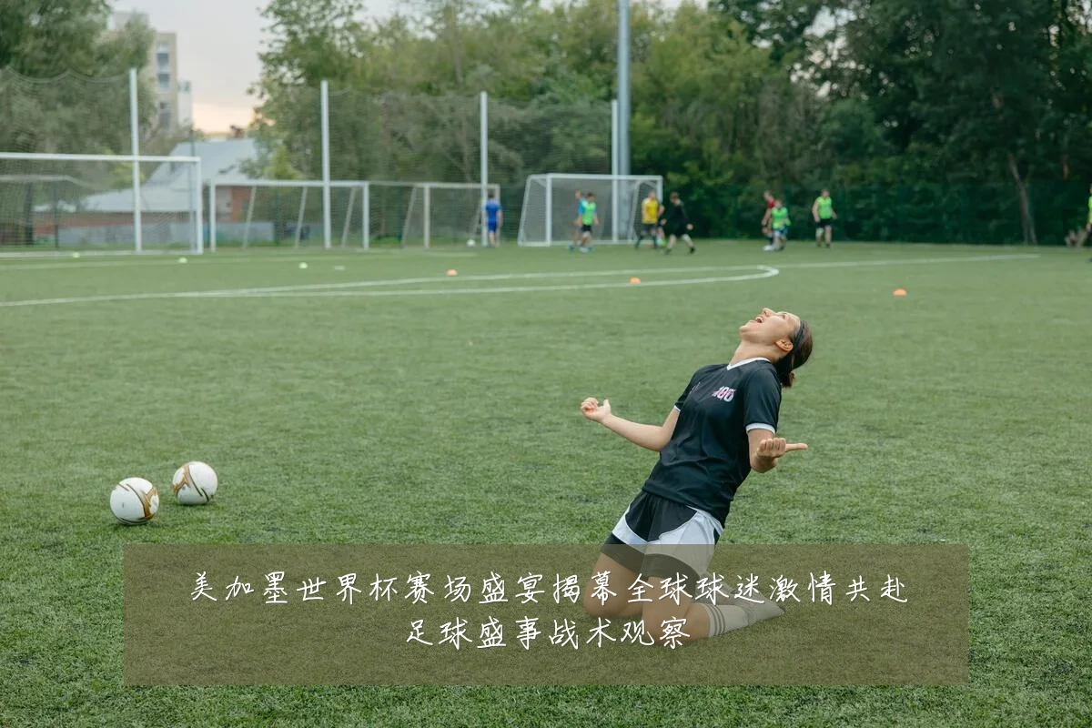 美加墨世界杯赛场盛宴揭幕全球球迷激情共赴足球盛事战术观察